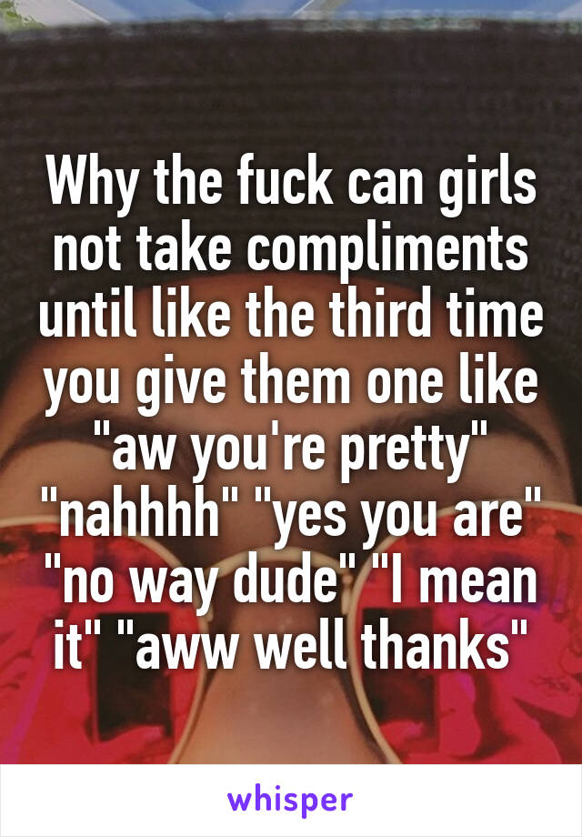 Why the fuck can girls not take compliments until like the third time you give them one like "aw you're pretty" "nahhhh" "yes you are" "no way dude" "I mean it" "aww well thanks"