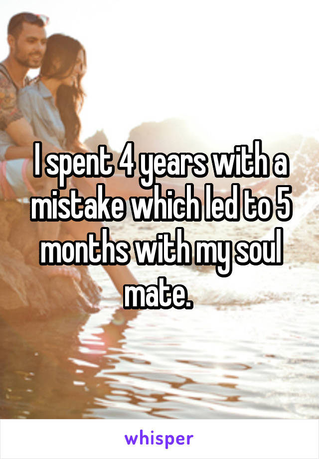 I spent 4 years with a mistake which led to 5 months with my soul mate. 