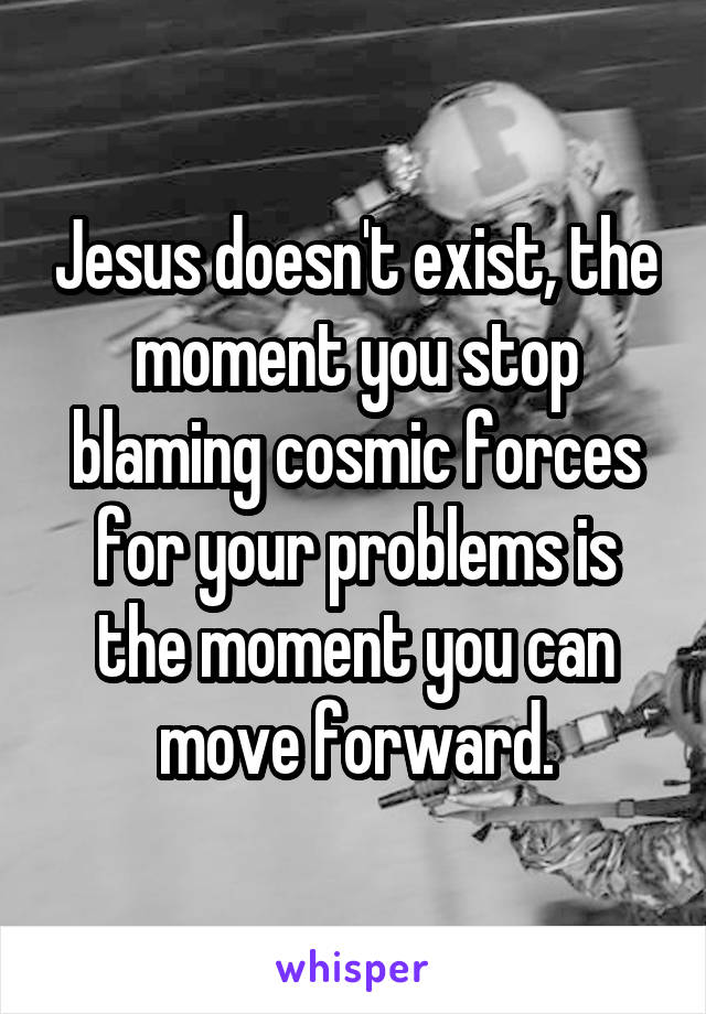 Jesus doesn't exist, the moment you stop blaming cosmic forces for your problems is the moment you can move forward.