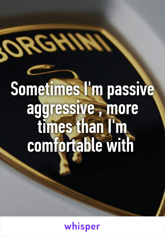 Sometimes I'm passive aggressive , more times than I'm comfortable with 