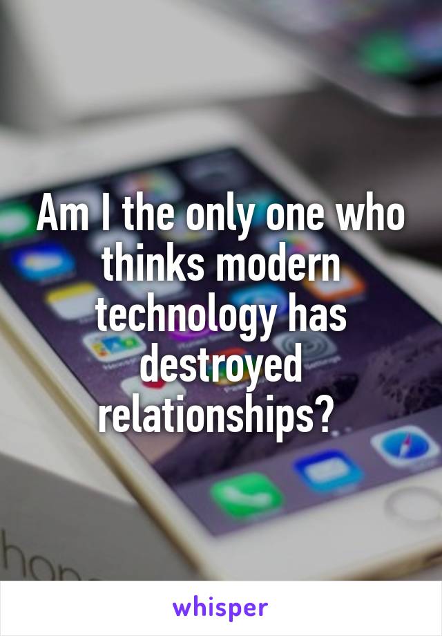 Am I the only one who thinks modern technology has destroyed relationships? 
