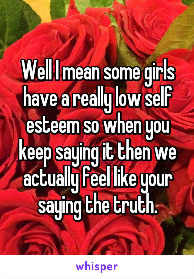 Well I mean some girls have a really low self esteem so when you keep saying it then we actually feel like your saying the truth.