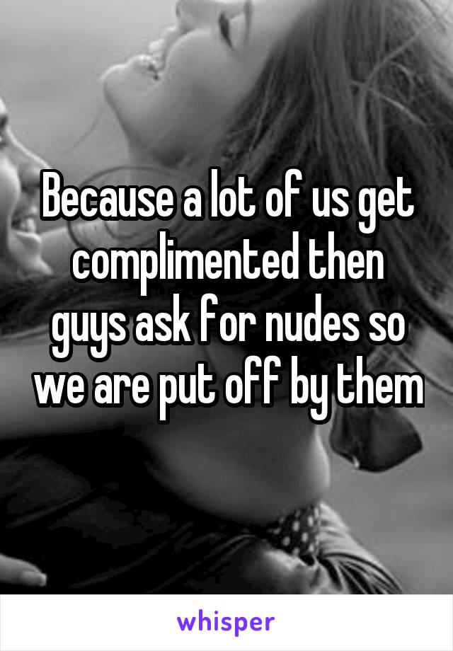 Because a lot of us get complimented then guys ask for nudes so we are put off by them 