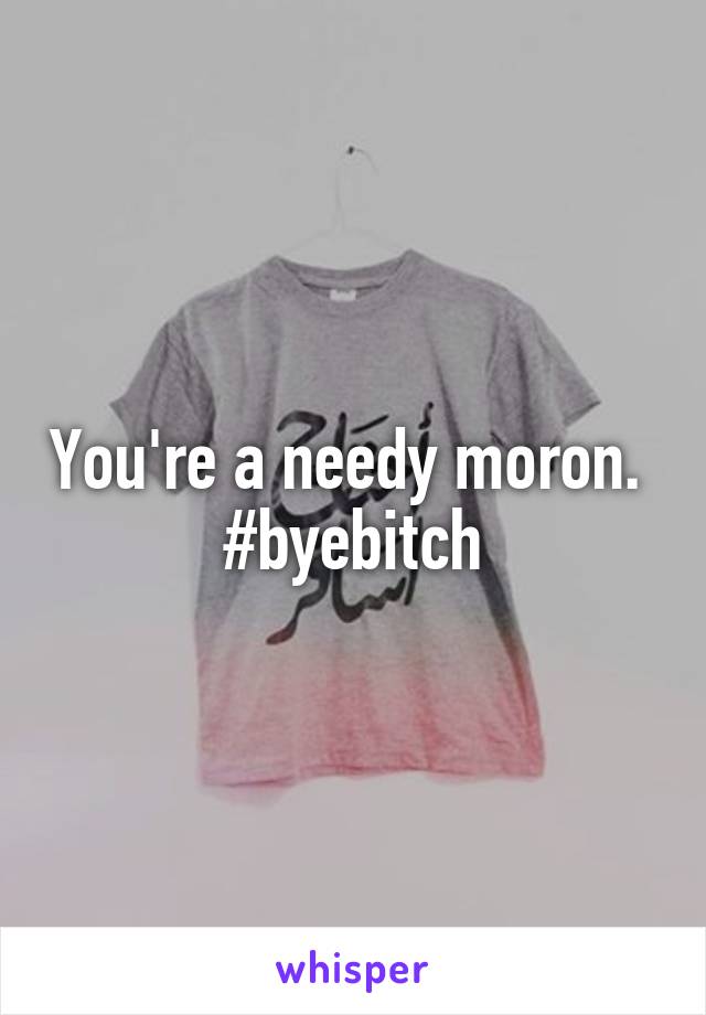 You're a needy moron. 
#byebitch