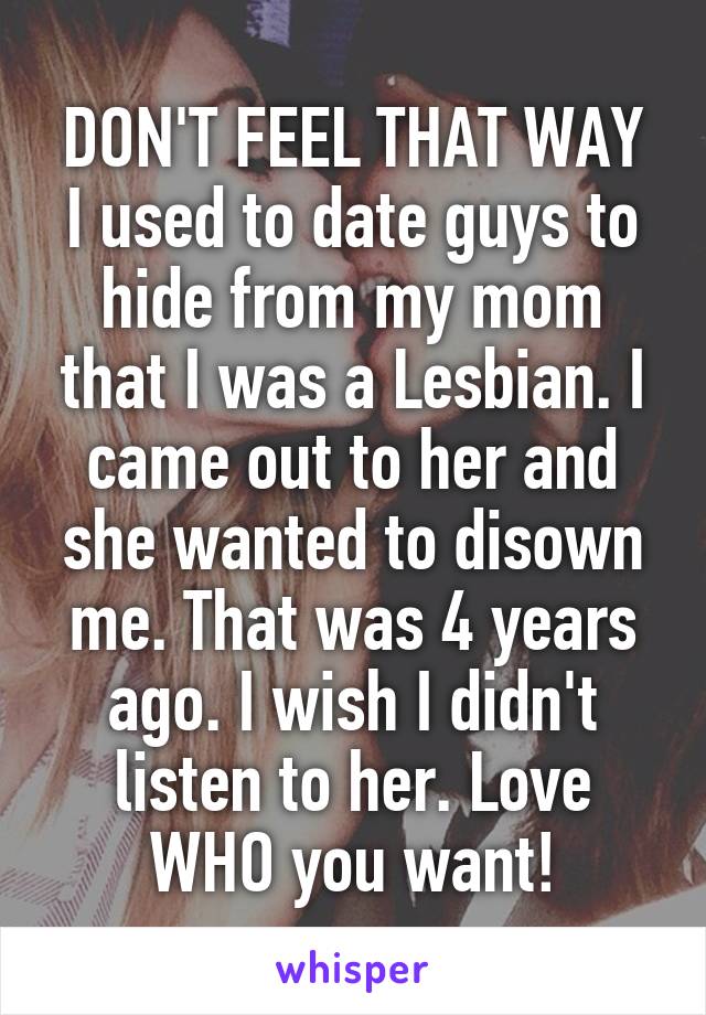 DON'T FEEL THAT WAY
I used to date guys to hide from my mom that I was a Lesbian. I came out to her and she wanted to disown me. That was 4 years ago. I wish I didn't listen to her. Love WHO you want!