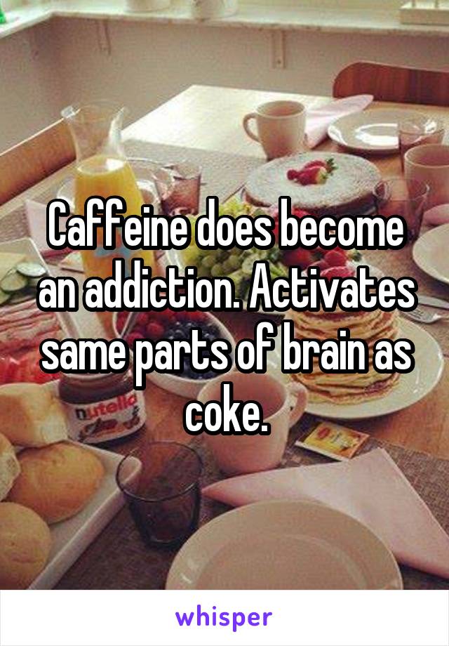 Caffeine does become an addiction. Activates same parts of brain as coke.