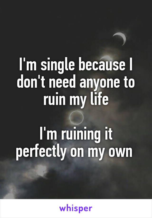 I'm single because I don't need anyone to ruin my life

I'm ruining it perfectly on my own 