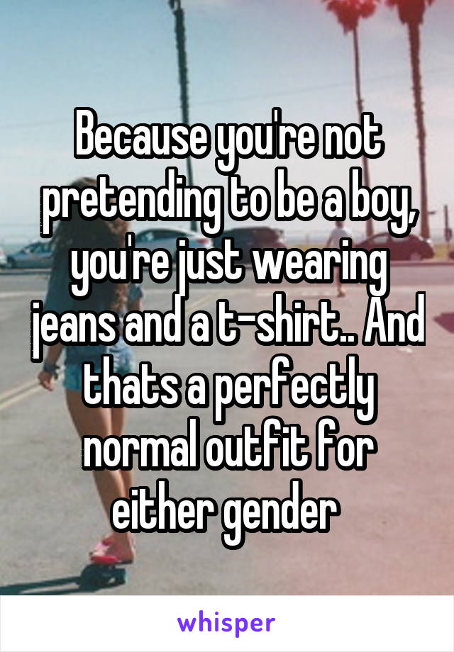 Because you're not pretending to be a boy, you're just wearing jeans and a t-shirt.. And thats a perfectly normal outfit for either gender 