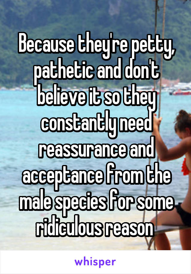 Because they're petty, pathetic and don't believe it so they constantly need reassurance and acceptance from the male species for some ridiculous reason 