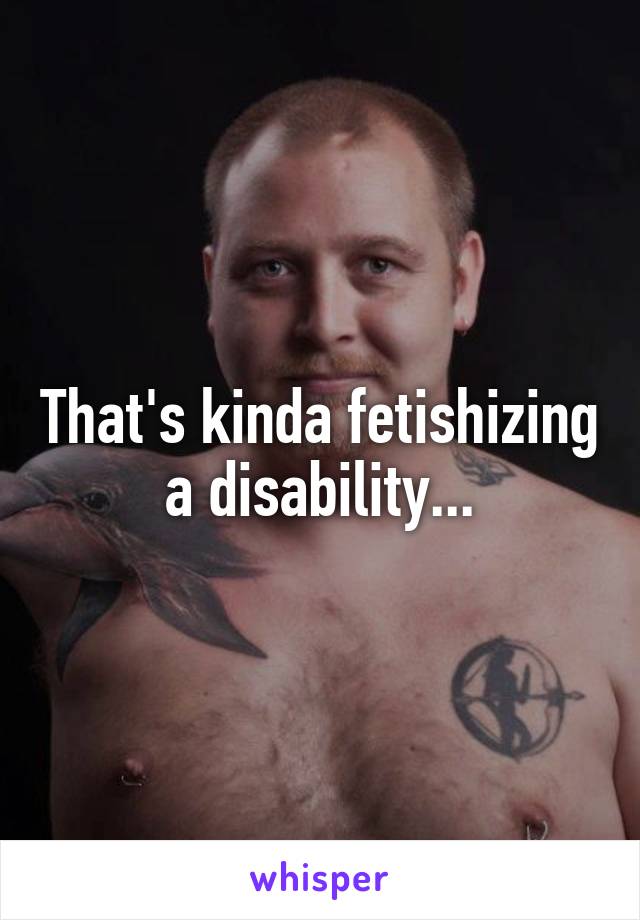 That's kinda fetishizing a disability...