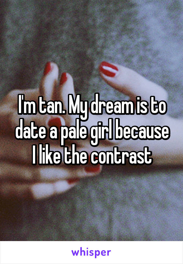 I'm tan. My dream is to date a pale girl because I like the contrast