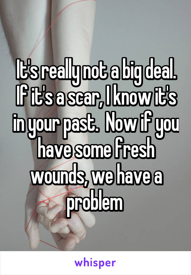 It's really not a big deal. If it's a scar, I know it's in your past.  Now if you have some fresh wounds, we have a problem 