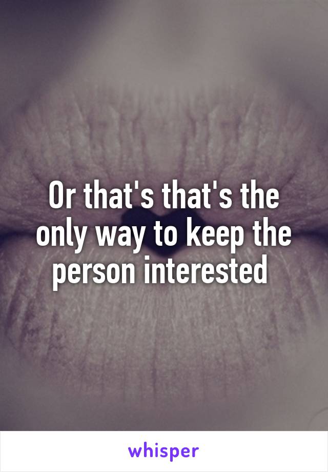 Or that's that's the only way to keep the person interested 
