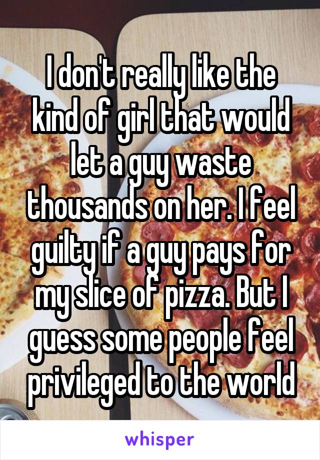 I don't really like the kind of girl that would let a guy waste thousands on her. I feel guilty if a guy pays for my slice of pizza. But I guess some people feel privileged to the world