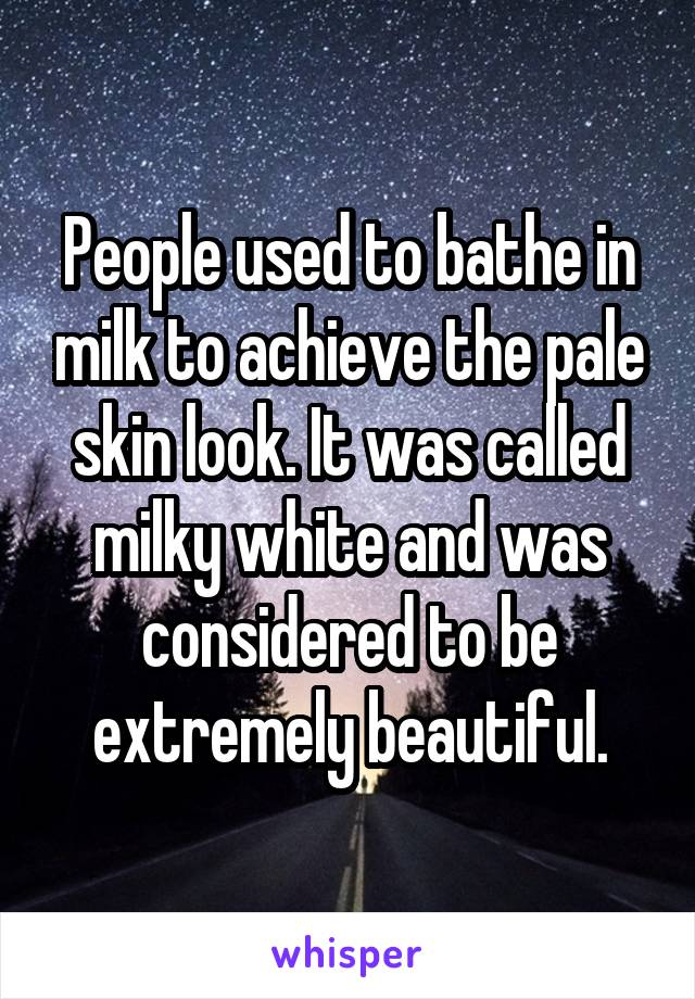 People used to bathe in milk to achieve the pale skin look. It was called milky white and was considered to be extremely beautiful.