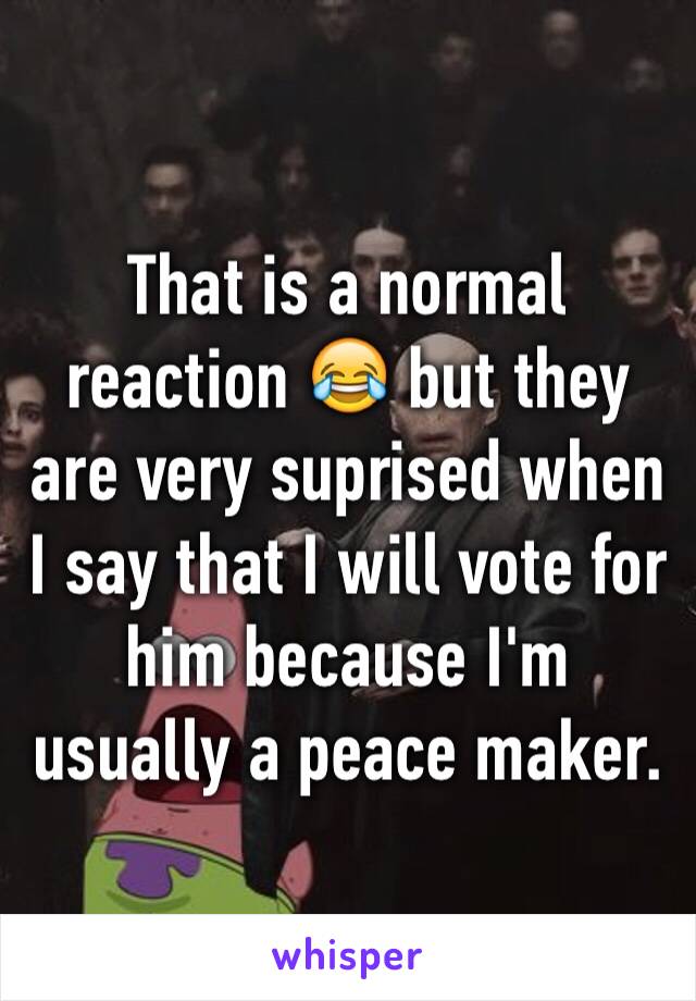 That is a normal reaction 😂 but they are very suprised when I say that I will vote for him because I'm usually a peace maker.