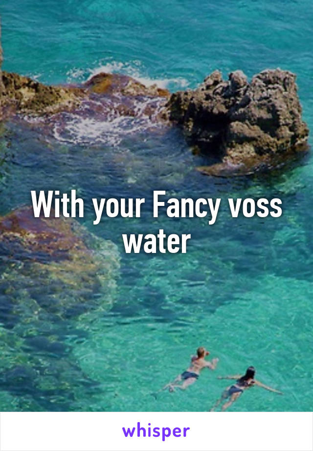 With your Fancy voss water