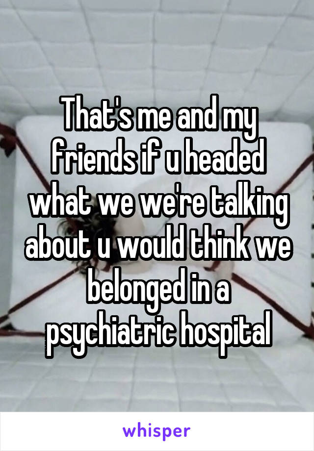 That's me and my friends if u headed what we we're talking about u would think we belonged in a psychiatric hospital