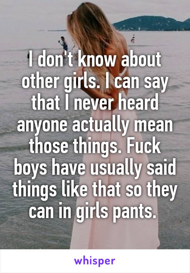 I don't know about other girls. I can say that I never heard anyone actually mean those things. Fuck boys have usually said things like that so they can in girls pants. 