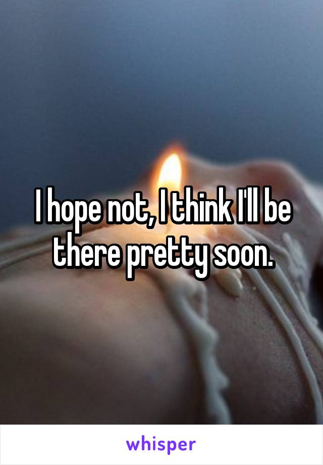 I hope not, I think I'll be there pretty soon.
