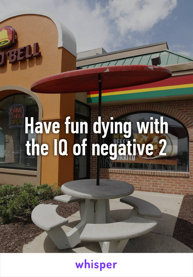 Have fun dying with the IQ of negative 2