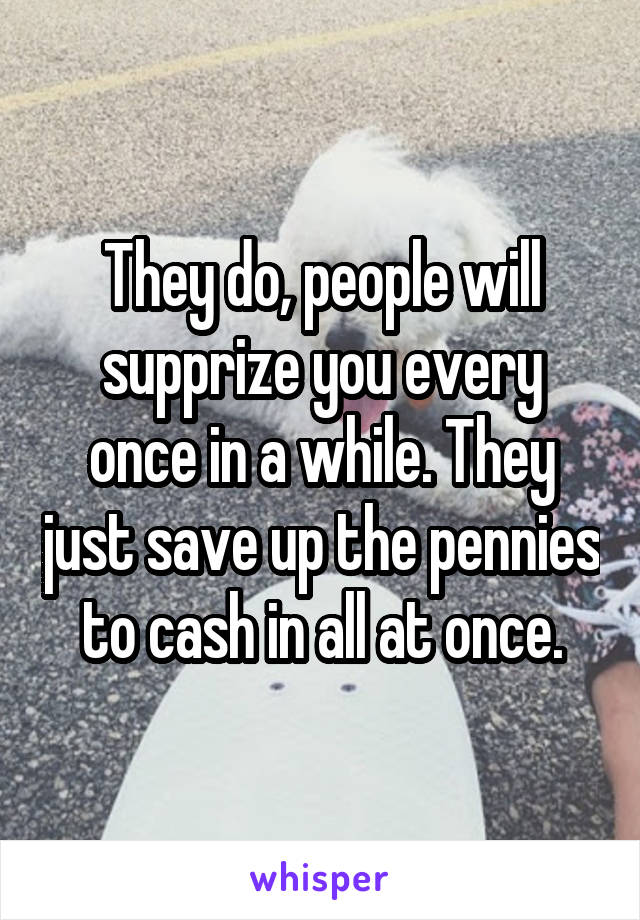 They do, people will supprize you every once in a while. They just save up the pennies to cash in all at once.