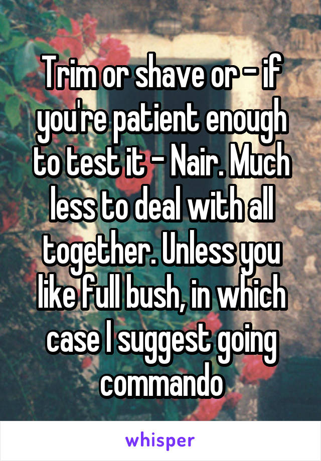 Trim or shave or - if you're patient enough to test it - Nair. Much less to deal with all together. Unless you like full bush, in which case I suggest going commando