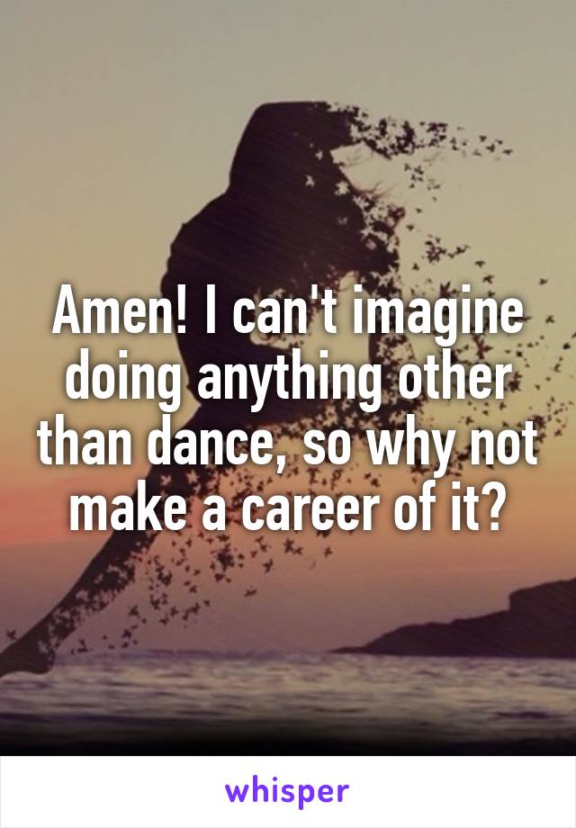 Amen! I can't imagine doing anything other than dance, so why not make a career of it?
