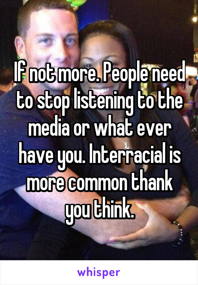 If not more. People need to stop listening to the media or what ever have you. Interracial is more common thank you think.