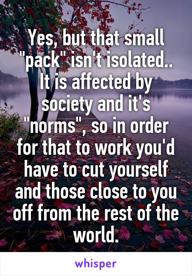 Yes, but that small "pack" isn't isolated.. It is affected by society and it's "norms", so in order for that to work you'd have to cut yourself and those close to you off from the rest of the world.