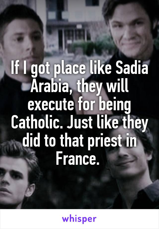 If I got place like Sadia Arabia, they will execute for being Catholic. Just like they did to that priest in France. 