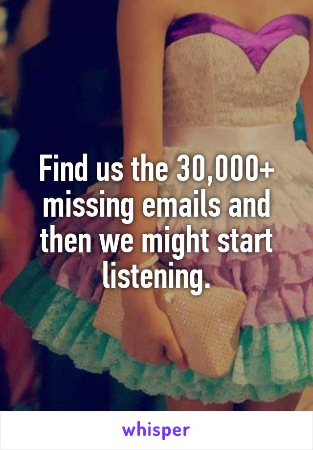 Find us the 30,000+ missing emails and then we might start listening.