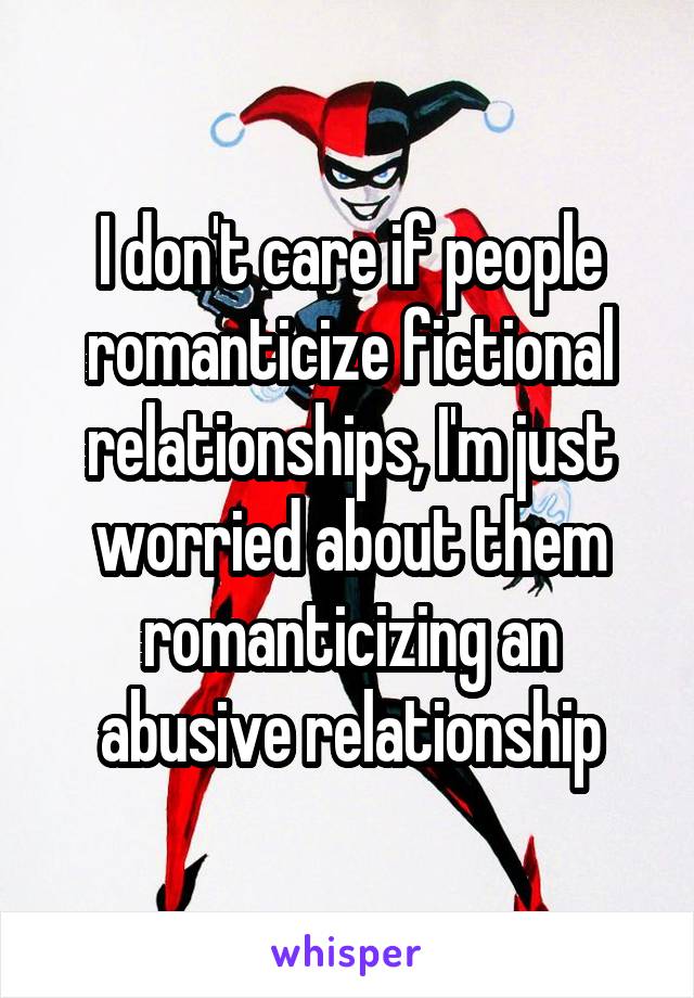 I don't care if people romanticize fictional relationships, I'm just worried about them romanticizing an abusive relationship