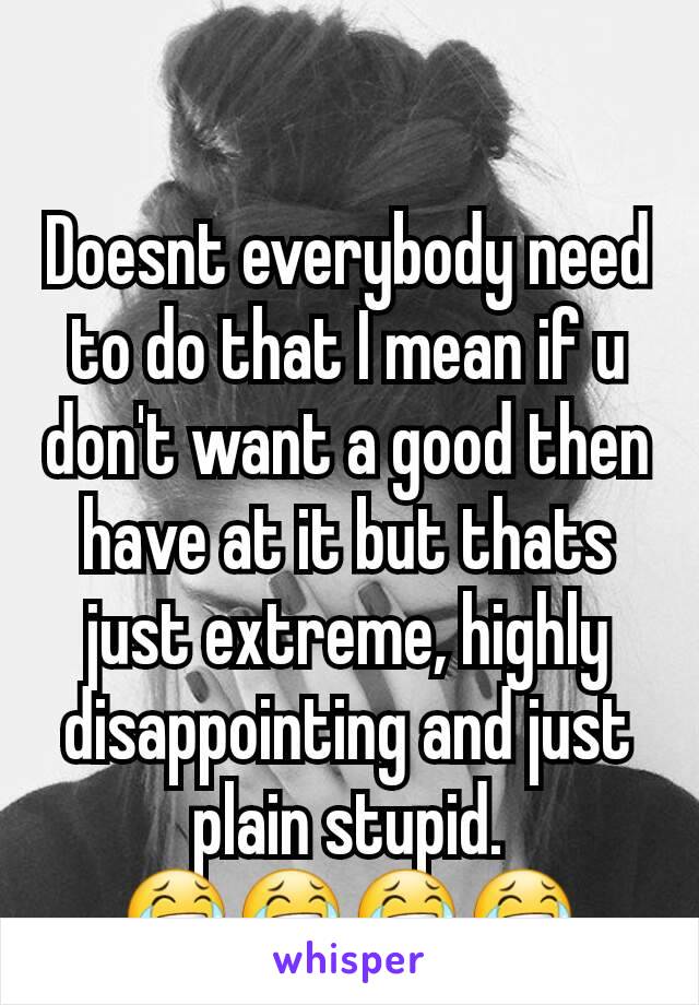 Doesnt everybody need to do that I mean if u don't want a good then have at it but thats just extreme, highly disappointing and just plain stupid.
😂😂😂😂