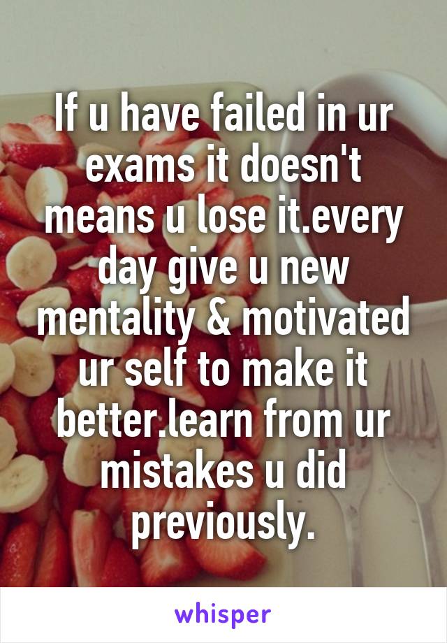 If u have failed in ur exams it doesn't means u lose it.every day give u new mentality & motivated ur self to make it better.learn from ur mistakes u did previously.