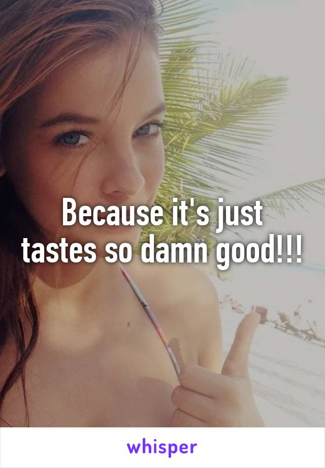 Because it's just tastes so damn good!!!