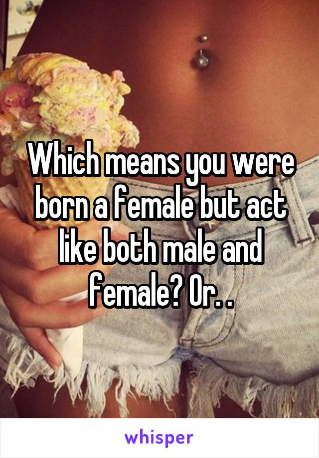Which means you were born a female but act like both male and female? Or. .