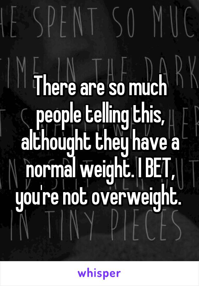 There are so much people telling this, althought they have a normal weight. I BET, you're not overweight. 