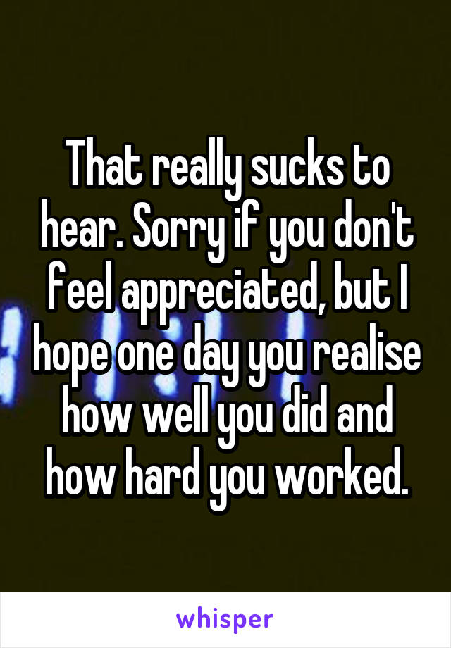 That really sucks to hear. Sorry if you don't feel appreciated, but I hope one day you realise how well you did and how hard you worked.