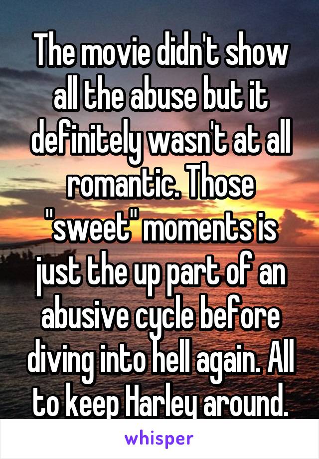 The movie didn't show all the abuse but it definitely wasn't at all romantic. Those "sweet" moments is just the up part of an abusive cycle before diving into hell again. All to keep Harley around.