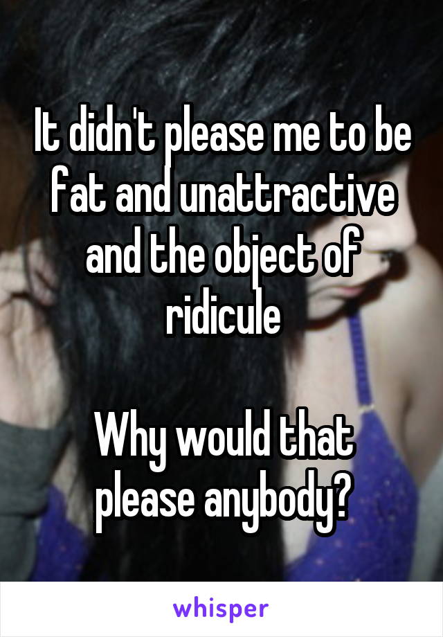 It didn't please me to be fat and unattractive and the object of ridicule

Why would that please anybody?