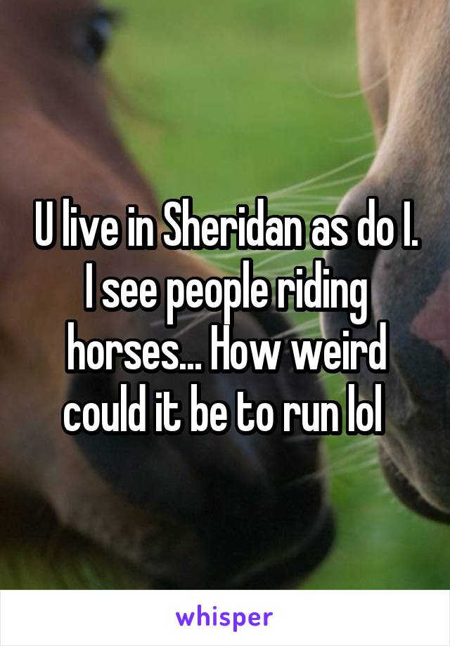 U live in Sheridan as do I. I see people riding horses... How weird could it be to run lol 