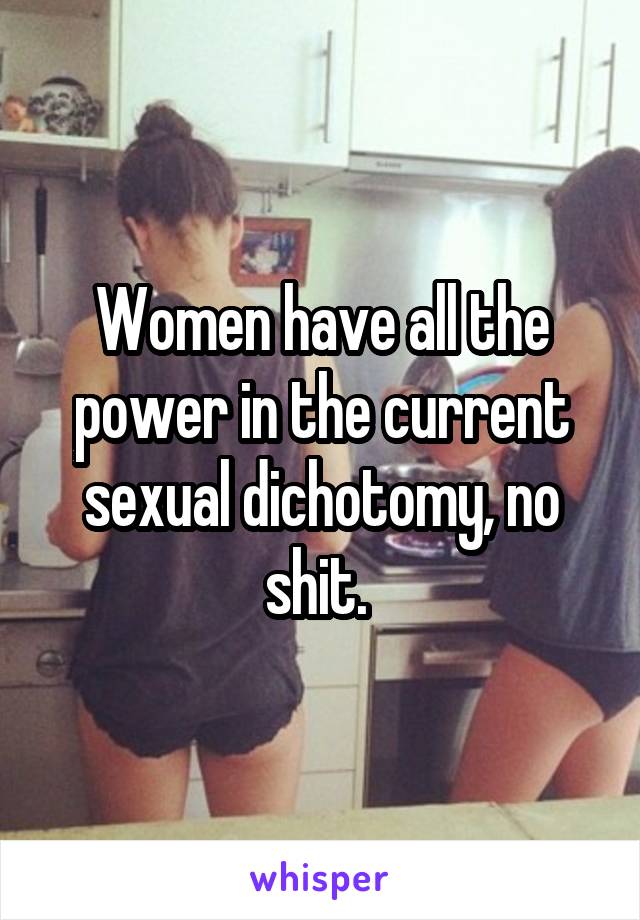 Women have all the power in the current sexual dichotomy, no shit. 
