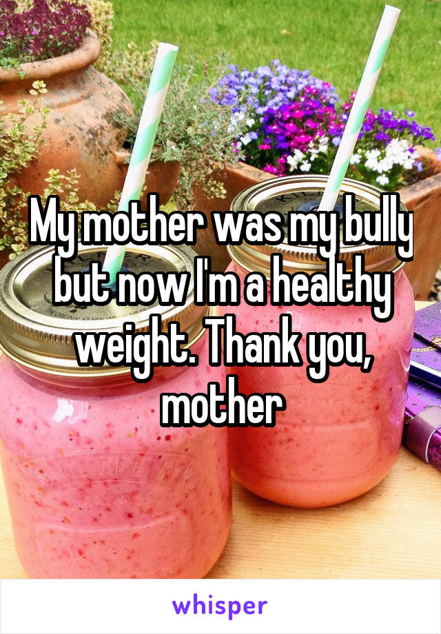 My mother was my bully but now I'm a healthy weight. Thank you, mother