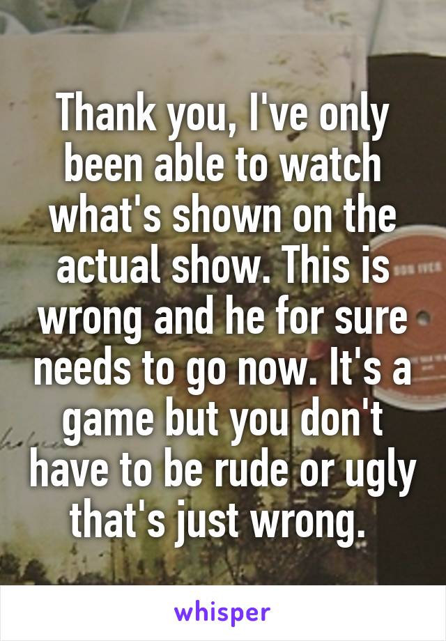 Thank you, I've only been able to watch what's shown on the actual show. This is wrong and he for sure needs to go now. It's a game but you don't have to be rude or ugly that's just wrong. 