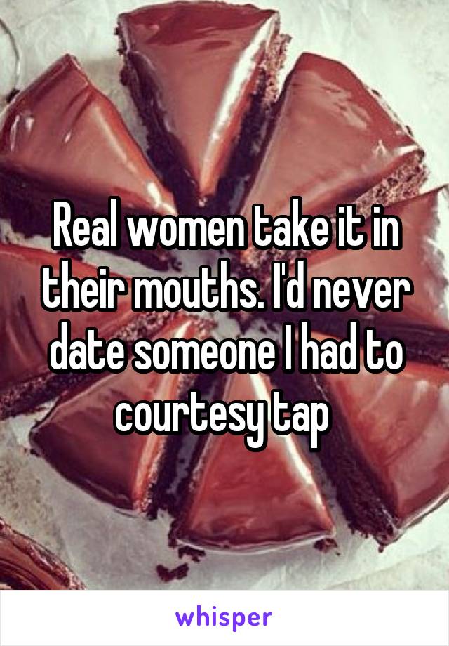 Real women take it in their mouths. I'd never date someone I had to courtesy tap 