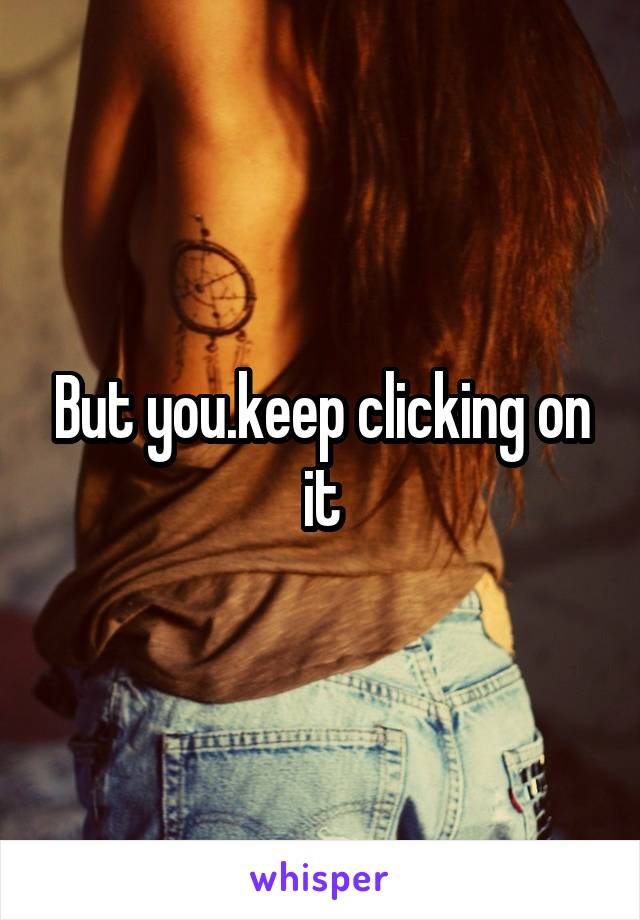 But you.keep clicking on it