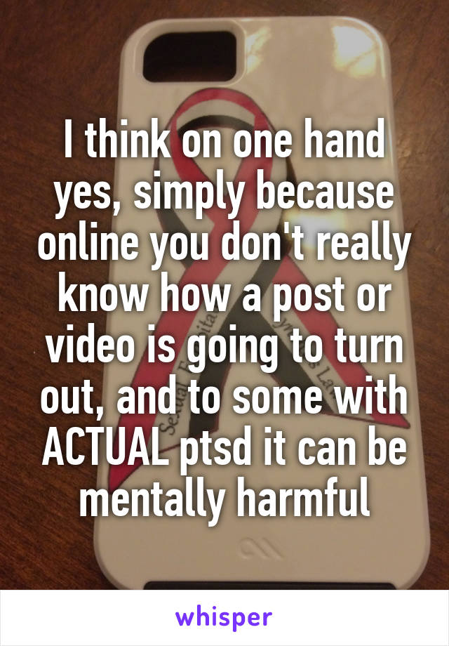 I think on one hand yes, simply because online you don't really know how a post or video is going to turn out, and to some with ACTUAL ptsd it can be mentally harmful