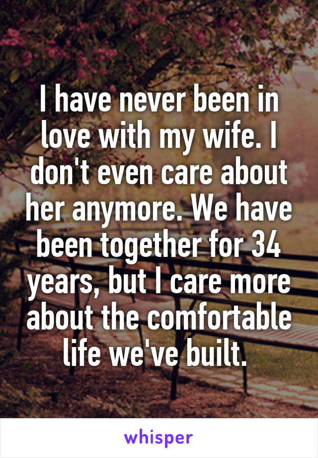 I have never been in love with my wife. I don't even care about her anymore. We have been together for 34 years, but I care more about the comfortable life we've built. 