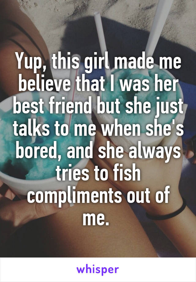 Yup, this girl made me believe that I was her best friend but she just talks to me when she's bored, and she always tries to fish compliments out of me. 